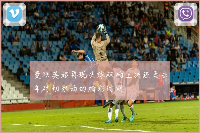 曼联英超再现头球双响上次还是去年对切尔西的精彩时刻