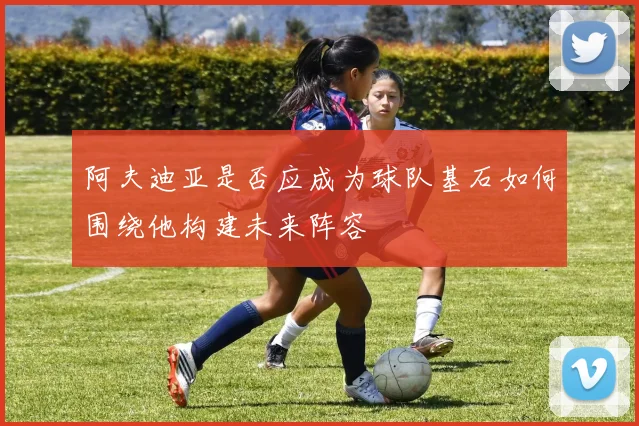 阿夫迪亚是否应成为球队基石如何围绕他构建未来阵容