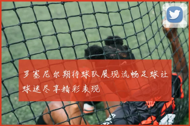 罗塞尼尔期待球队展现流畅足球让球迷尽享精彩表现