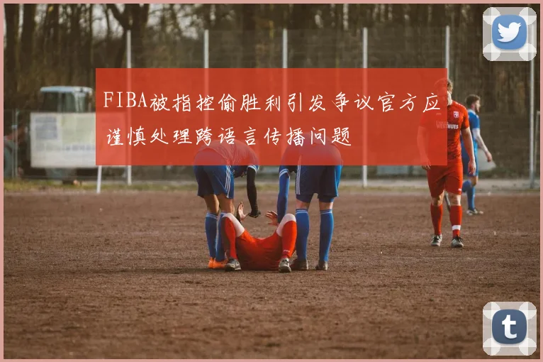 FIBA被指控偷胜利引发争议官方应谨慎处理跨语言传播问题