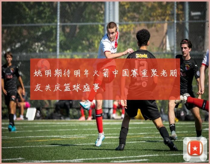 姚明期待明年火箭中国赛重聚老朋友共庆篮球盛事