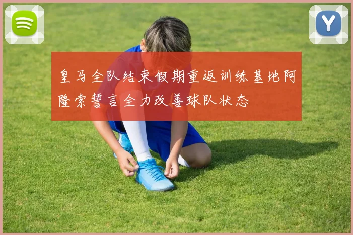 皇马全队结束假期重返训练基地阿隆索誓言全力改善球队状态