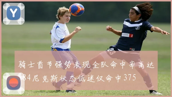 骑士首节强势表现全队命中率高达684尼克斯状态低迷仅命中375