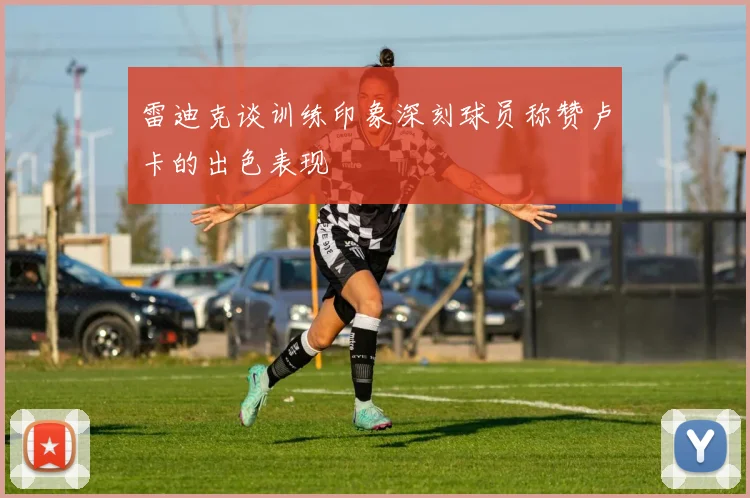 雷迪克谈训练印象深刻球员称赞卢卡的出色表现