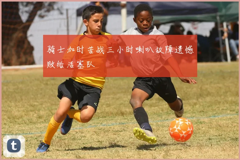 骑士加时苦战三小时喇叭故障遗憾败给活塞队