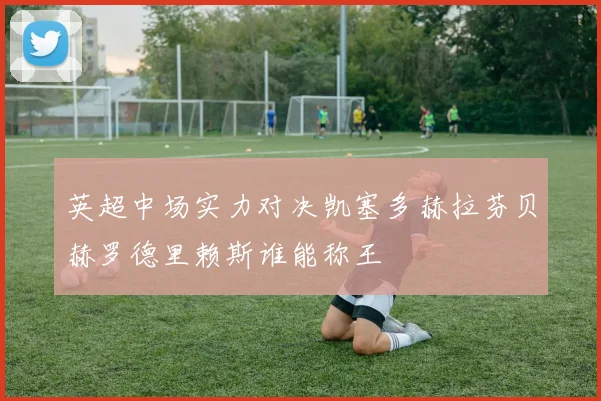 英超中场实力对决凯塞多赫拉芬贝赫罗德里赖斯谁能称王
