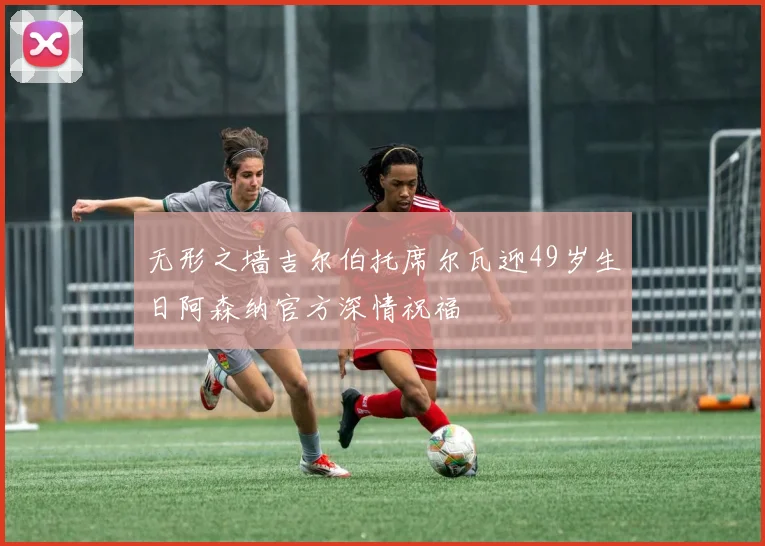 无形之墙吉尔伯托席尔瓦迎49岁生日阿森纳官方深情祝福
