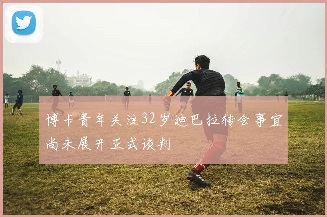 博卡青年关注32岁迪巴拉转会事宜尚未展开正式谈判