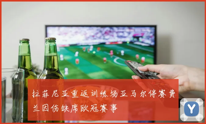 拉菲尼亚重返训练场亚马尔停赛费兰因伤缺席欧冠赛事