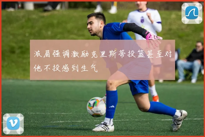 浓眉强调激励克里斯蒂投篮甚至对他不投感到生气
