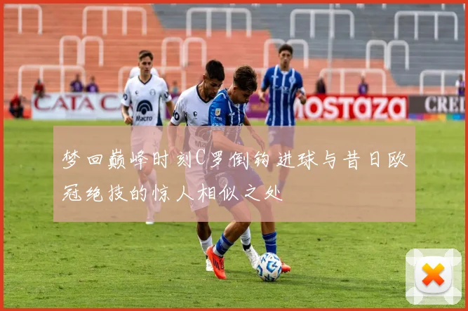 梦回巅峰时刻C罗倒钩进球与昔日欧冠绝技的惊人相似之处