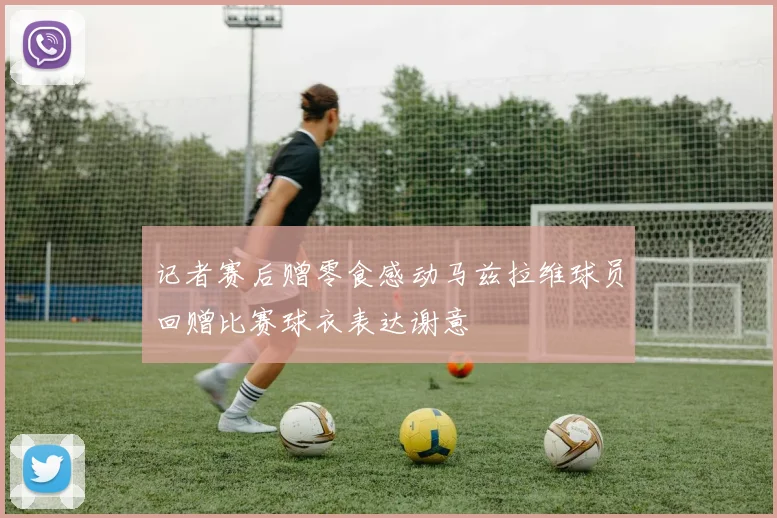 记者赛后赠零食感动马兹拉维球员回赠比赛球衣表达谢意
