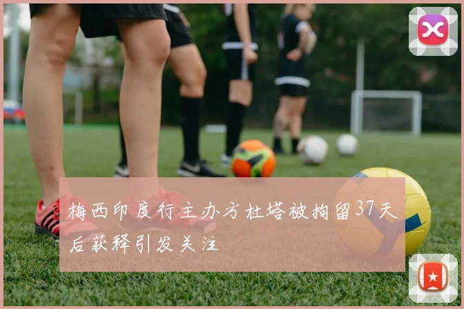 梅西印度行主办方杜塔被拘留37天后获释引发关注