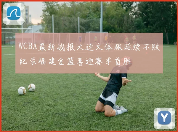 WCBA最新战报大连文体旅延续不败纪录福建金篮喜迎赛季首胜