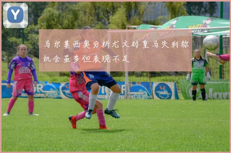 马尔基西奥分析尤文对皇马失利称机会虽多但表现不足