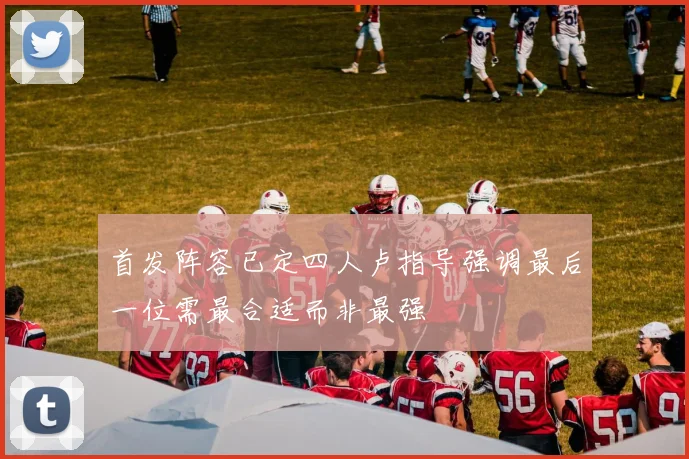 首发阵容已定四人卢指导强调最后一位需最合适而非最强